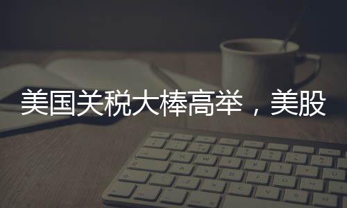 美國關(guān)稅大棒高舉，美股跌跌不休，全球經(jīng)濟(jì)面臨新挑戰(zhàn)