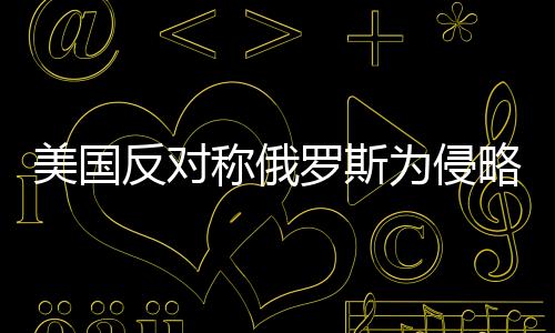 美國反對(duì)稱俄羅斯為侵略者，國際關(guān)系的微妙變化