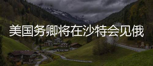 美國務(wù)卿將在沙特會見俄高級官員，全球外交新動向分析