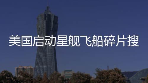 美國啟動星艦飛船碎片搜尋行動，太空探索的新篇章