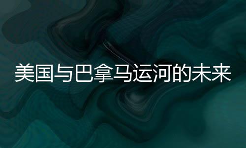 美國與巴拿馬運河的未來，是否存在潛在的沖突風(fēng)險？