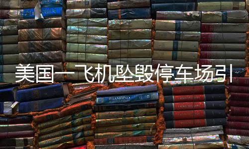 美國一飛機(jī)墜毀停車場引發(fā)連鎖火災(zāi)事故，緊急救援與后續(xù)調(diào)查進(jìn)展報道