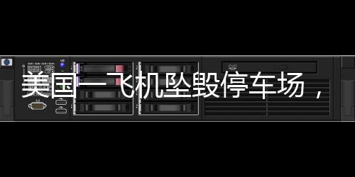 美國一飛機墜毀停車場，多車起火——事故詳探