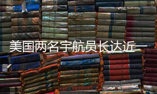 美國兩名宇航員長達近一年的加班費用揭曉，累計加班費達驚人數(shù)字揭示太空探索背后的故事