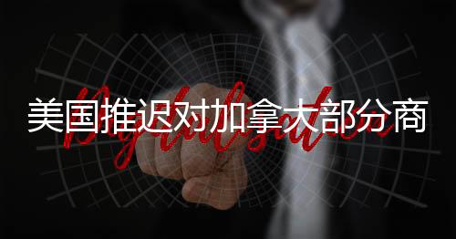 美國推遲對加拿大部分商品征收關稅，貿易關系的微妙轉變