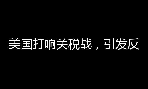美國打響關(guān)稅戰(zhàn)，引發(fā)反噬效應(yīng)觀察