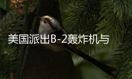 美國派出B-2轟炸機與雙航母戰(zhàn)斗群，中東局勢再起風(fēng)云？開戰(zhàn)與否仍是未知數(shù)