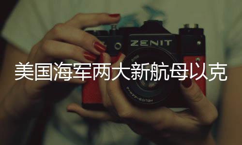 美國海軍兩大新航母以克林頓和布什命名，展現(xiàn)國家力量新篇章