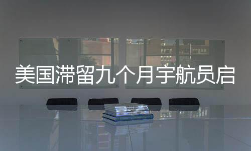 美國(guó)滯留九個(gè)月宇航員啟程重返地球，星際歸途揭示太空探索新篇章
