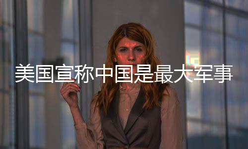 美國宣稱中國是最大軍事威脅，中方駁斥——透視大國博弈的真相