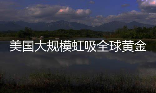 美國(guó)大規(guī)模虹吸全球黃金，全球黃金儲(chǔ)備格局重塑