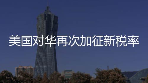 美國對華再次加征新稅率10% 經(jīng)貿(mào)爭端迎來新一輪挑戰(zhàn)