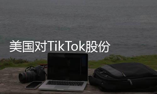 美國(guó)對(duì)TikTok股份意圖揭秘，商務(wù)部回應(yīng)及各方反應(yīng)