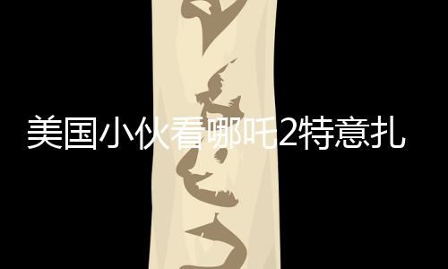 美國小伙看哪吒2特意扎上哪吒頭，跨文化下的電影魅力與粉絲熱情