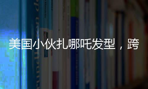 美國小伙扎哪吒發(fā)型，跨文化潮流引發(fā)熱議