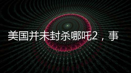 美國并未封殺哪吒2，事實與誤解