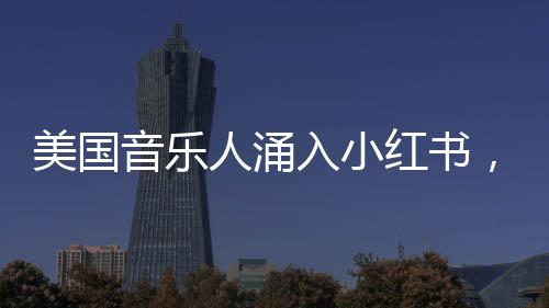 美國(guó)音樂(lè)人涌入小紅書，音樂(lè)與社交平臺(tái)的完美融合