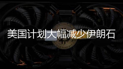 美國計劃大幅減少伊朗石油出口量，目標削減九成以上