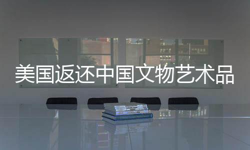 美國(guó)返還中國(guó)文物藝術(shù)品，四十一件珍貴文化遺產(chǎn)回歸祖國(guó)懷抱