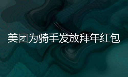 美團(tuán)為騎手發(fā)放拜年紅包，共賀新春，關(guān)懷暖人心