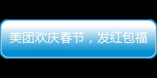 美團(tuán)歡慶春節(jié)，發(fā)紅包福利，每位正式員工將獲得588元紅包