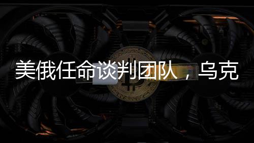 美俄任命談判團(tuán)隊(duì)，烏克蘭沖突有望結(jié)束？