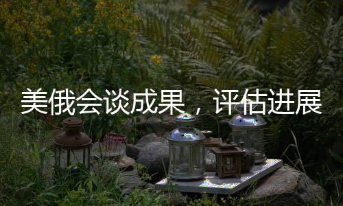 美俄會(huì)談成果，評(píng)估進(jìn)展及未來展望（一、二、三、四、五...十）