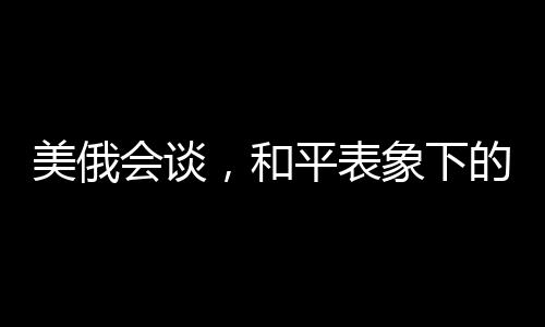 美俄會(huì)談，和平表象下的波譎云詭