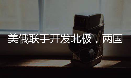 美俄聯(lián)手開發(fā)北極，兩國正在就新一輪北極合作談判展開角逐