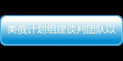 美俄計(jì)劃組建談判團(tuán)隊(duì)以解決烏克蘭沖突，一線曙光初現(xiàn)