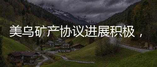 美烏礦產(chǎn)協(xié)議進(jìn)展積極，有望在美簽署，全新合作篇章開啟