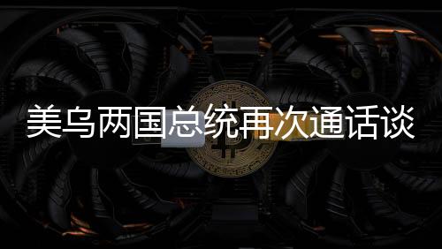 美烏兩國(guó)總統(tǒng)再次通話談妥兩大問(wèn)題，雙方外交取得進(jìn)展