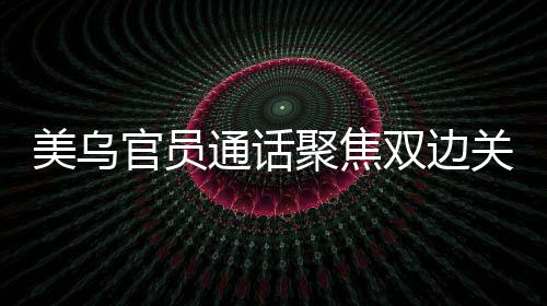 美烏官員通話聚焦雙邊關(guān)系，深化務(wù)實合作共謀發(fā)展愿景