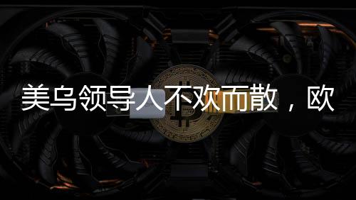 美烏領(lǐng)導(dǎo)人不歡而散，歐洲發(fā)聲挺烏