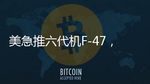 美急推六代機F-47，能否追上中國步伐？全球軍事航空競賽進入新時代