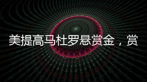 美提高馬杜羅懸賞金，賞金加碼引發(fā)全球關(guān)注