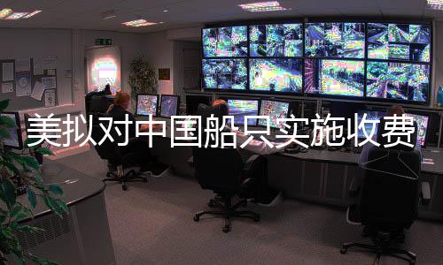 美擬對(duì)中國(guó)船只實(shí)施收費(fèi)，一場(chǎng)復(fù)雜的國(guó)際海事貿(mào)易爭(zhēng)端