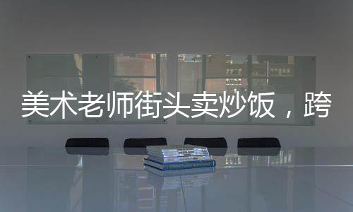 美術(shù)老師街頭賣炒飯，跨界手藝的魅力