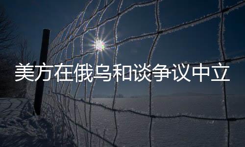 美方在俄烏和談爭(zhēng)議中立場(chǎng)出現(xiàn)調(diào)整
