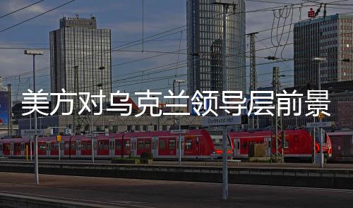 美方對烏克蘭領導層前景發(fā)出新信號，烏克蘭或需要新領導人