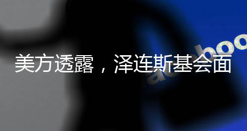 美方透露，澤連斯基會面前已兩次拒簽協(xié)議
