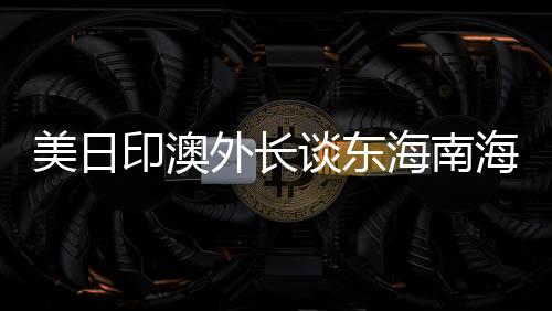 美日印澳外長談東海南海，中方回應