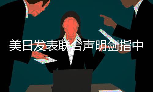 美日發(fā)表聯(lián)合聲明劍指中國，背景、內(nèi)容及各方反應(yīng)深度分析