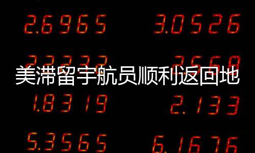 美滯留宇航員順利返回地球，歷程回顧與深度解析