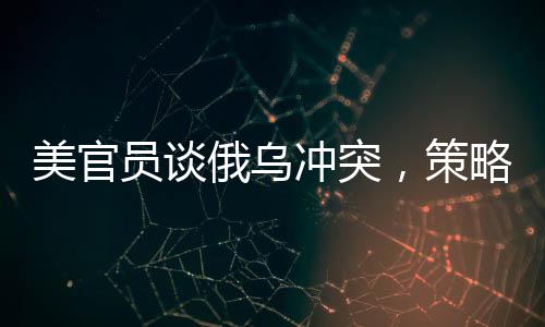 美官員談俄烏沖突，策略性立場(chǎng)下的成本與回收之路