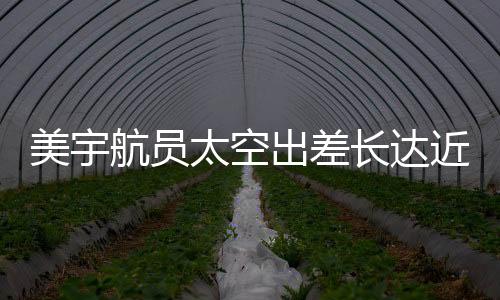 美宇航員太空出差長(zhǎng)達(dá)近一年，僅獲八千美元加班費(fèi)引人關(guān)注