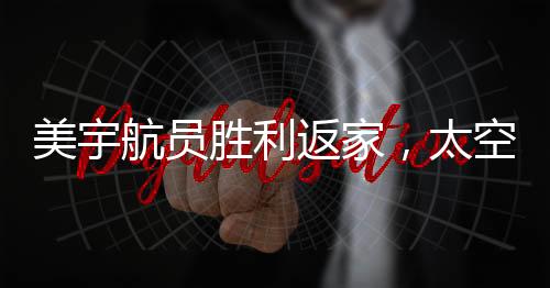 美宇航員勝利返家，太空任務圓滿完成，地面挑戰(zhàn)仍需努力