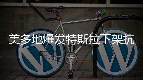美多地爆發(fā)特斯拉下架抗議活動