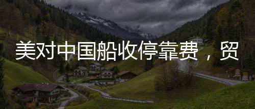 美對(duì)中國(guó)船收?？抠M(fèi)，貿(mào)易背景下的新動(dòng)態(tài)
