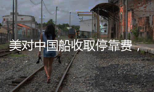 美對中國船收取?？抠M(fèi)，引發(fā)全球關(guān)注的事件分析